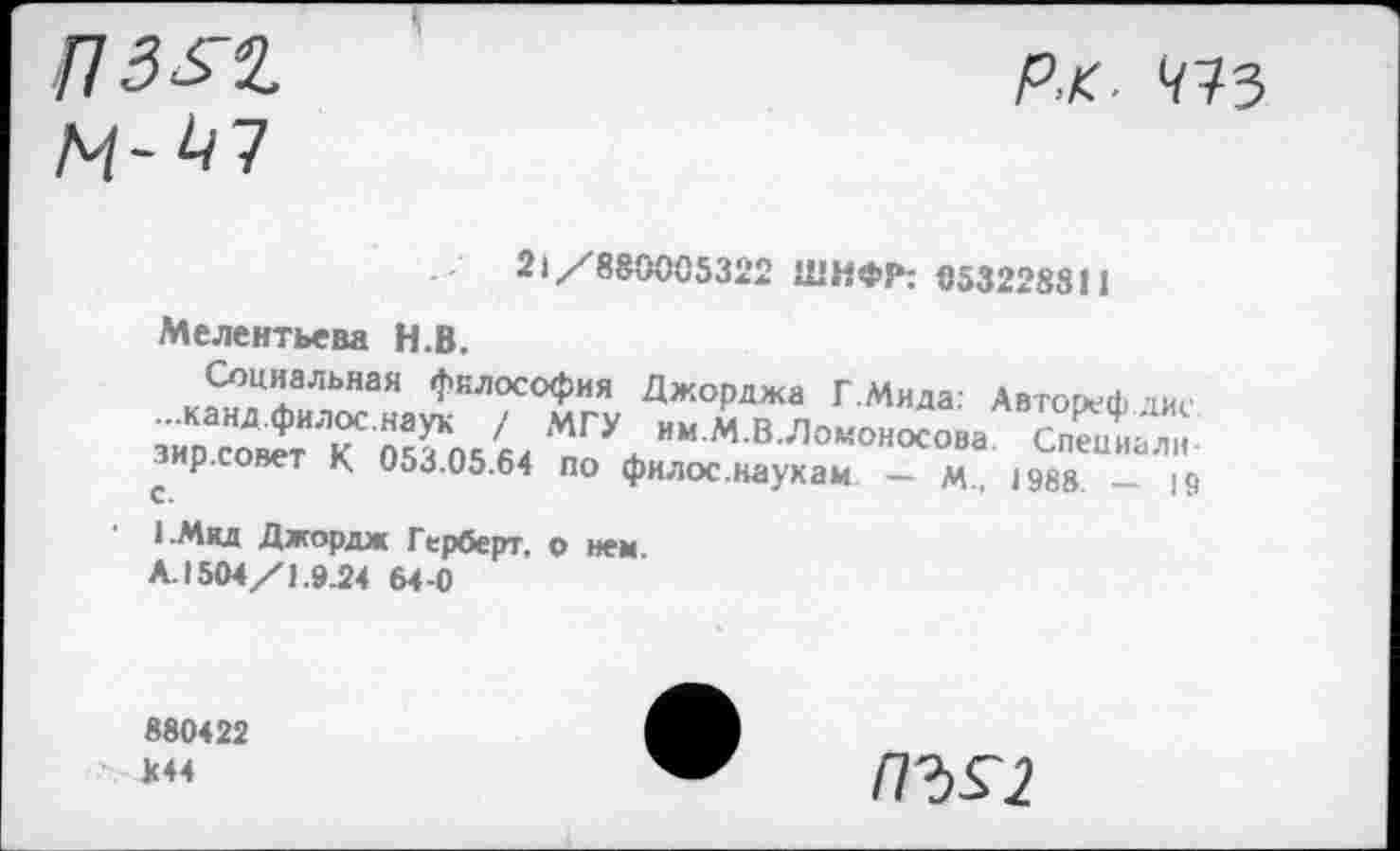 ﻿21/880005322 ШИФР: 053228811
Мелентьева Н.В.
/.Т'"’“’1 ,1’,и|осо<>ия Джордж» Г Мила: Латорефаис МГ\ “*"«««« СпеХ»о с р.совет К 053.05.64 по филос.наухаи — м., 1988. — 19
1.Мид Джордж Герберт, о нем Л.1504/1.9.24 64-0
880422 К44
ПЪ£2